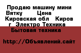 Продаю машину мини-Вятку!!!! › Цена ­ 2 000 - Кировская обл., Киров г. Электро-Техника » Бытовая техника   